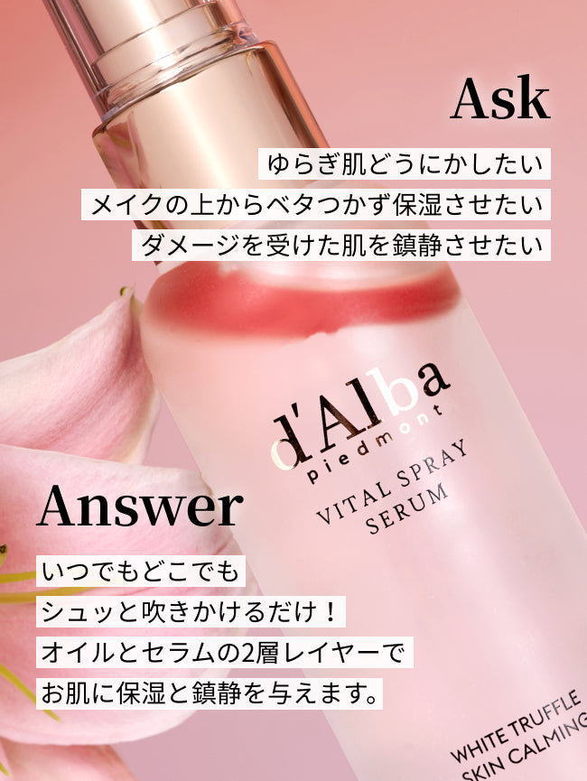Ask
ゆらぎ肌どうにかしたい
メイクの上からベタつかず保湿させたい
ダメージを受けた肌を鎮静させたい

Answer
いつでもどこでも
シュッと吹きかけるだけ！
オイルとセラムの2層レイヤーで
お肌に保湿と鎮静を与えます。