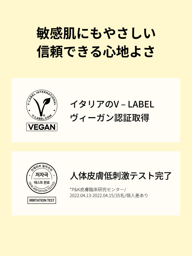 敏感肌にもやさしい
信頼できる心地よさ

イタリアのV – LABEL
ヴィーガン認証取得

人体皮膚低刺激テスト完了
