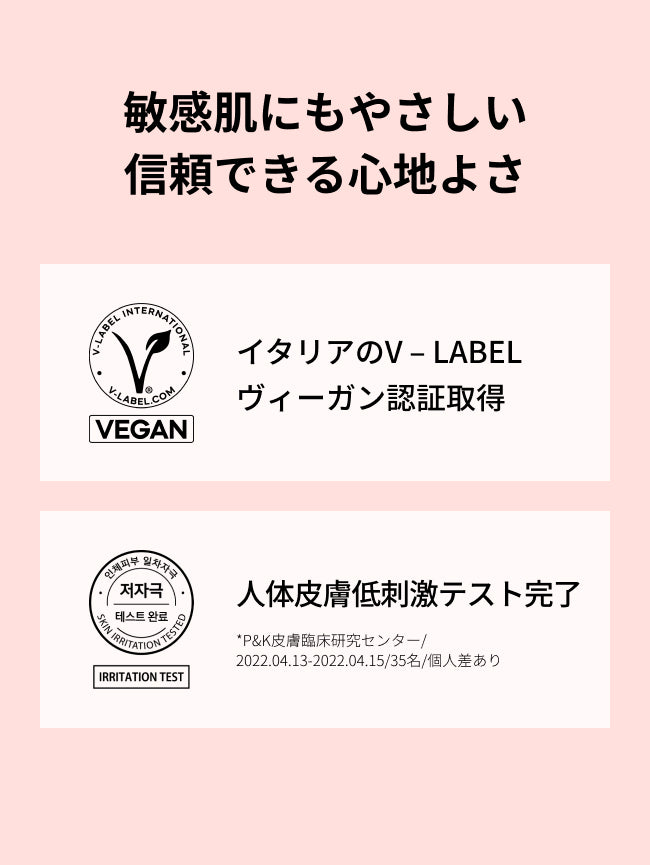 敏感肌にもやさしい信頼できる心地よさ

イタリアのV – LABEL
ヴィーガン認証取得

人体皮膚低刺激テスト完了
*P&K皮膚臨床研究センター/2022.04.13-2022.04.15/35名/個人差あり


