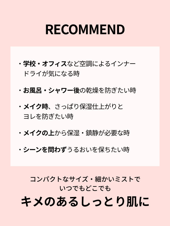 RECOMMEND

・学校・オフィスなど空調によるインナードライが気になる時

・お風呂・シャワー後の乾燥を防ぎたい時

・メイク時、さっぱり保湿仕上がりと
ヨレを防ぎたい時

・メイクの上から保湿・鎮静が必要な時

・シーンを問わずうるおいを保ちたい時
コンパクトなサイズ・細かいミストで
いつでもどこでも
キメのあるしっとり肌に
