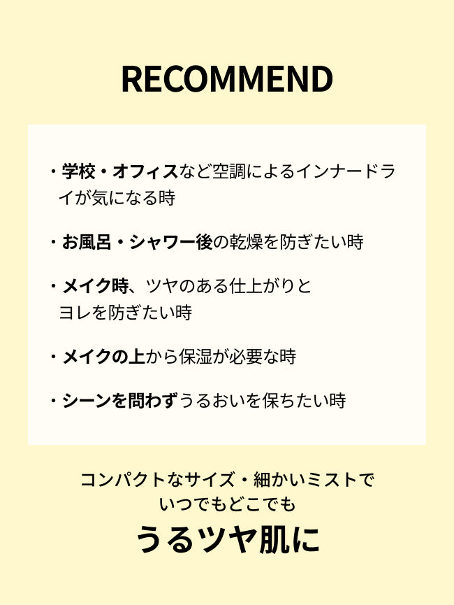 RECOMMEND

・学校・オフィスなど空調によるインナードライが気になる時

・お風呂・シャワー後の乾燥を防ぎたい時

・メイク時、ツヤのある仕上がりと
ヨレを防ぎたい時

・メイクの上から保湿が必要な時

・シーンを問わずうるおいを保ちたい時

コンパクトなサイズ・細かいミストで
いつでもどこでも
うるツヤ肌に