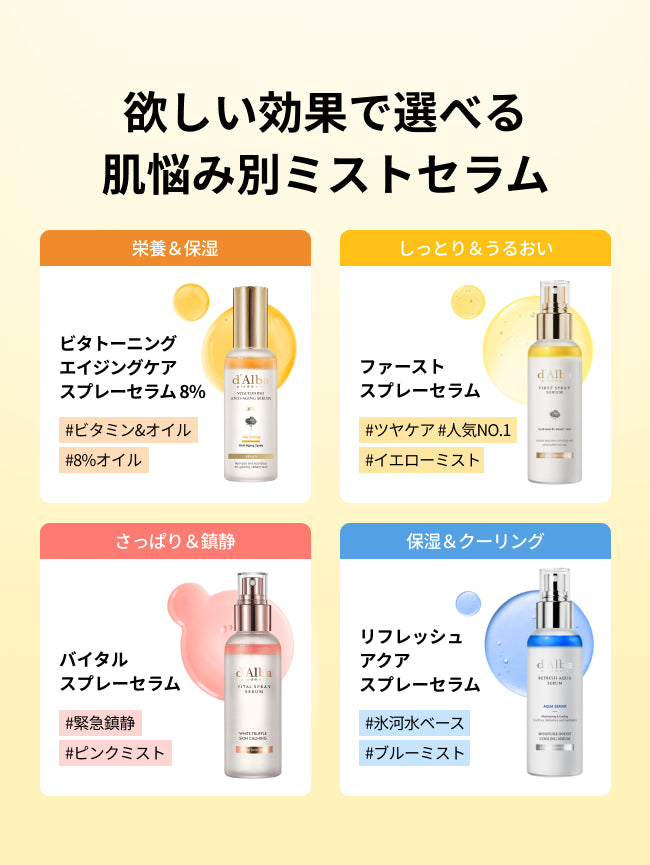 欲しい効果で選べる
肌悩み別ミストセラム

ビタトーニングエイジングケアスプレーセラム8%
#ビタミン&オイル
#8%オイル
栄養＆保湿

ファーストスプレーセラム
#ツヤケア #人気NO.1
#イエローミスト
しっとり＆うるおい

バイタルスプレーセラム
#緊急鎮静
#ピンクミスト
さっぱり＆鎮静

リフレッシュアクアスプレーセラム
#氷河水ベース
#ブルーミスト
保湿＆クーリング
