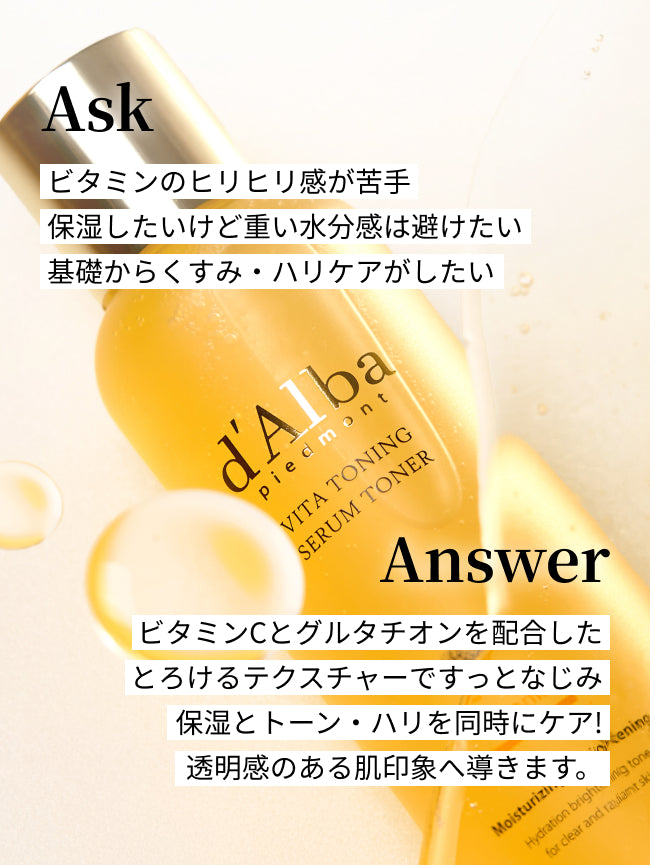Ask
ビタミンのヒリヒリ感が苦手
保湿したいけど重い水分感は避けたい
基礎からくすみ・ハリケアがしたい

Answer
ビタミンCとグルタチオンを配合した
とろけるテクスチャーですっとなじみ
保湿とトーン・ハリを同時にケア！
透明感のある肌印象へ導きます。