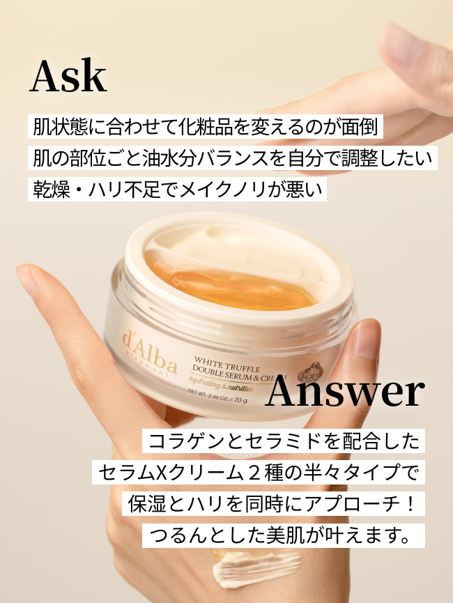 Ask
肌状態に合わせて化粧品を変えるのが面倒
肌の部位ごと油水分バランスを自分で調整したい
乾燥・ハリ不足でメイクノリが悪い

Answer
コラゲンとセラミドを配合した
セラムXクリーム２種の半々タイプで
保湿とハリを同時にアプローチ！
つるんとした美肌が叶えます。
