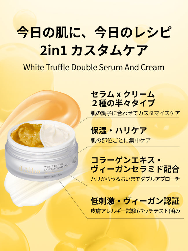 今日の肌に、今日のレシピ
2in1 カスタムケア
White Truffle Double Serum And Cream

セラム x クリーム
２種の半々タイプ
肌の調子に合わせてカスタマイズケア

保湿・ハリケア
肌の部位ごとに集中ケア

コラーゲンエキス・
ヴィーガンセラミド配合
ハリからうるおいまでダブルアプローチ

低刺激・ヴィーガン認証
皮膚アレルギー試験 (パッチテスト)済み

