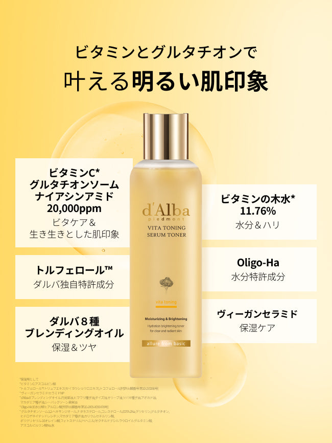 ビタミンとグルタチオンで
叶える明るい肌印象

ビタミンC・グルタチオンリポソーム・ナイアシンアミド20,000ppm
ビタケア＆ツヤ

トルフェロール™
ダルバ独自特許成分

ダルバ８種ブレンディングオイル
保湿＆ツヤ

ビタミンの木水*11.76%
水分＆ハリ

Oligo-Ha
水分特許成分

ヴィーガンセラミド
保湿ケア

*保湿剤として
*ビタミンC:アスコルビン酸
*トルフェロール™:トリュフエキス(セイヨウショウロエキス),トコフェロール[特許出願番号 第10-233266号]
* ヴィーガンセラミド:セラミドNP
* d'Alba-8 ブレンディングオイル:月見草油,ヒマワリ種子油,ダイズ油,オリーブ油,ツバキ種子油,アボカド油,
  マカダミア種子油,シーバックソーン果実油
* Oligo-HA:加水分解ヒアルロン酸[特許出願番号 第10-2005-0055478号]
* グルタチオンソーム:1,2-ヘキサンジオール,ナタネステロール,コレステロール,EDTA-2Na,グリセリン,グルタチオン,
  ヒドロゲネイテッドレシチン,マカダミア種子油,カリウムセチルリン酸,
  ポリグリセリル-