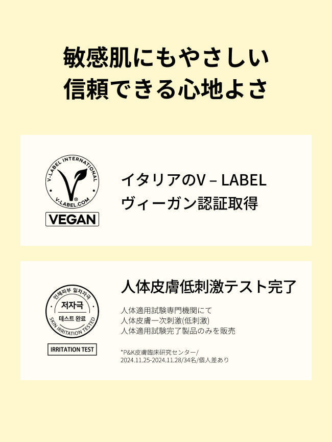 敏感肌にもやさしい信頼できる心地よさ

イタリアのV – LABELヴィーガン認証取得

人体皮膚一次刺激性(低刺激)
人体適用試験完了
人体適用試験専門機関にて
人体皮膚一次刺激(低刺激)
人体適用試験完了製品のみを販売
*P&K皮膚臨床研究センター/2024.11.25-2024.11.28/34名/個人差あり