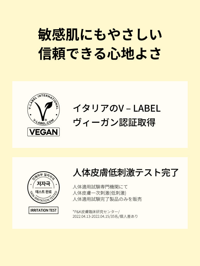 敏感肌にもやさしい
信頼できる心地よさ

イタリアのV – LABEL
ヴィーガン認証取得

人体皮膚一次刺激性(低刺激)
人体適用試験完了

人体適用試験専門機関にて
人体皮膚一次刺激(低刺激)
人体適用試験完了製品のみを販売
*P&K皮膚臨床研究センター/2022.04.13-2022.04.15/35名/個人差あり
