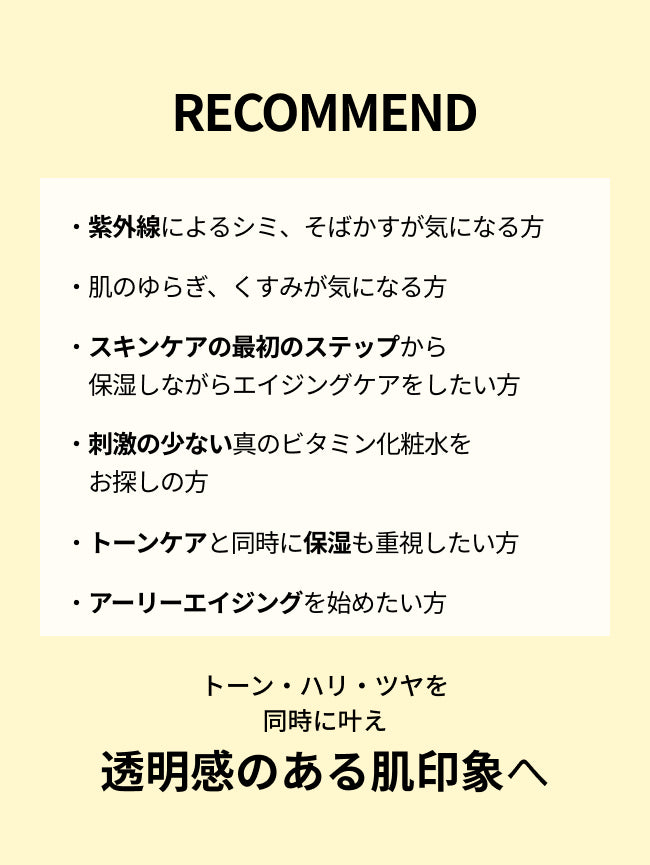 RECOMMEND

・紫外線によるシミ、そばかすが気になる方

・肌のゆらぎ、くすみが気になる方

・スキンケアの最初のステップから
　保湿しながらエイジングケアをしたい方

・刺激の少ない真のビタミン化粧水を
　お探しの方

・トーンケアと同時に保湿も重視したい方

・アーリーエイジングを始めたい方

トーン・ハリ・ツヤを同時に叶え
透明感のある肌印象へ
