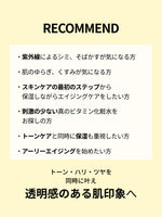 RECOMMEND

・紫外線によるシミ、そばかすが気になる方

・肌のゆらぎ、くすみが気になる方

・スキンケアの最初のステップから
　保湿しながらエイジングケアをしたい方

・刺激の少ない真のビタミン化粧水を
　お探しの方

・トーンケアと同時に保湿も重視したい方

・アーリーエイジングを始めたい方

トーン・ハリ・ツヤを同時に叶え
透明感のある肌印象へ
