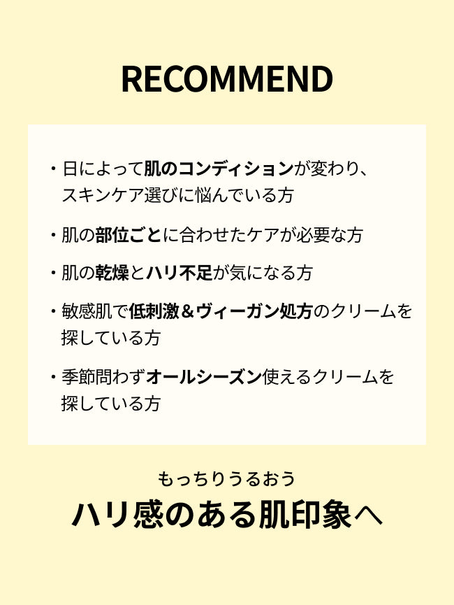 RECOMMEND

・日によって肌のコンディションが変わり、スキンケア選びに悩んでいる方

・肌の部位ごとに合わせたケアが必要な方

・肌の乾燥とハリ不足が気になる方

・敏感肌で低刺激＆ヴィーガン処方のクリームを探している方

・季節問わずオールシーズン使えるクリームを探している方

もっちりうるおう
ハリ感のある肌印象へ
