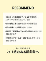 RECOMMEND

・日によって肌のコンディションが変わり、スキンケア選びに悩んでいる方

・肌の部位ごとに合わせたケアが必要な方

・肌の乾燥とハリ不足が気になる方

・敏感肌で低刺激＆ヴィーガン処方のクリームを探している方

・季節問わずオールシーズン使えるクリームを探している方

もっちりうるおう
ハリ感のある肌印象へ
