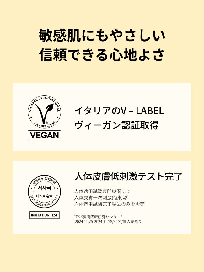 敏感肌にもやさしい
信頼できる心地よさ

イタリアのV – LABEL
ヴィーガン認証取得

人体皮膚一次刺激性(低刺激)
人体適用試験完了
人体適用試験専門機関にて
人体皮膚一次刺激(低刺激)
人体適用試験完了製品のみを販売

*P&K皮膚臨床研究センター/2024.11.25-2024.11.28/34名/個人差あり