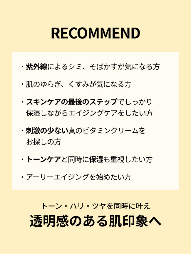 RECOMMEND

・紫外線によるシミ、そばかすが気になる方

・肌のゆらぎ、くすみが気になる方

・スキンケアの最後のステップでしっかり
　保湿しながらエイジングケアをしたい方

・刺激の少ない真のビタミンクリームを
　お探しの方

・トーンケアと同時に保湿も重視したい方

・アーリーエイジングを始めたい方

トーン・ハリ・ツヤを同時に叶え透明感のある肌印象へ
