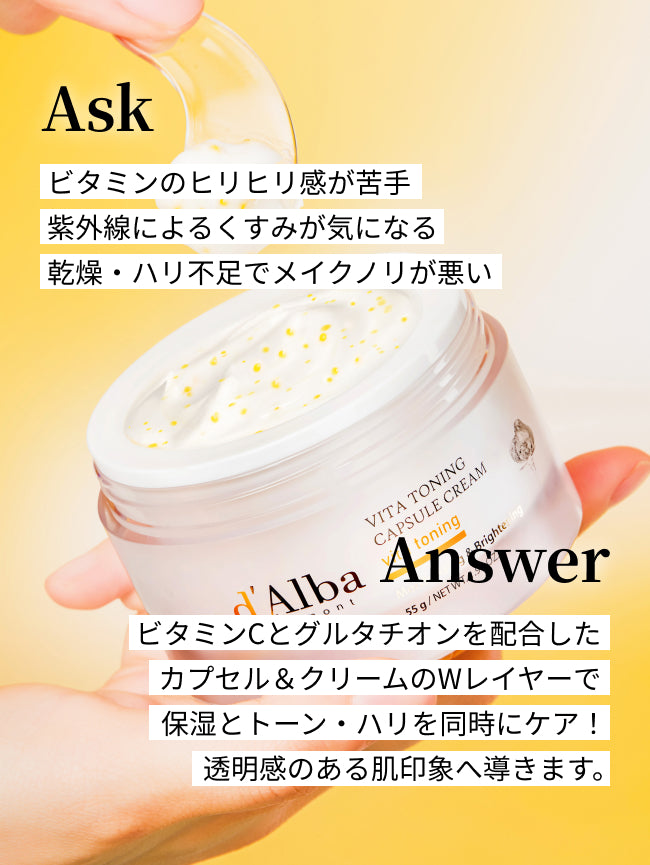 Ask
ビタミンのヒリヒリ感が苦手
紫外線によるくすみが気になる
乾燥・ハリ不足でメイクノリが悪い

Answer
ビタミンCとグルタチオンを配合した
カプセル＆クリームのWレイヤーで
保湿とトーン・ハリを同時にケア！
透明感のある肌印象へ導きます。