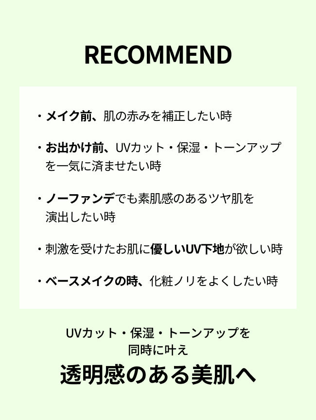 RECOMMEND


・メイク前、肌の赤みを補正したい時

・お出かけ前、UVカット・保湿・トーンアップを一気に済ませたい時

・ノーファンデでも透明感のある肌を演出したい時

・刺激を受けたお肌に優しいUV下地が欲しい時

・ベースメイクの時、化粧ノリをよくしたい時

UVカット・保湿・トーンアップを同時に叶え
透明感のある美肌へ

