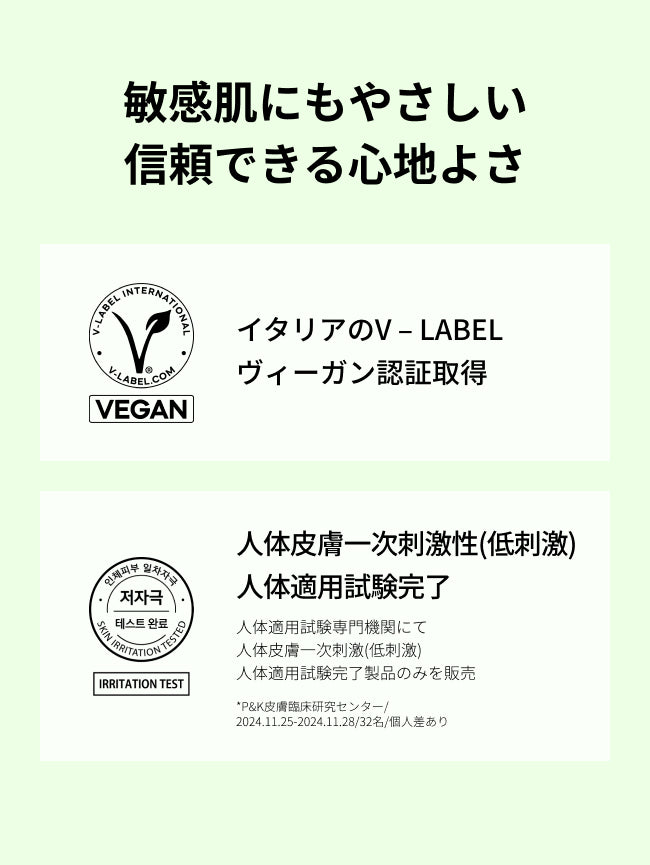 敏感肌にもやさしい
信頼できる心地よさ

イタリアのV – LABEL
ヴィーガン認証取得

人体皮膚一次刺激性(低刺激)
人体適用試験完了

人体適用試験専門機関にて
人体皮膚一次刺激(低刺激)
人体適用試験完了製品のみを販売
*P&K皮膚臨床研究センター/2024.11.25-2024.11.28/32名/個人差あり

