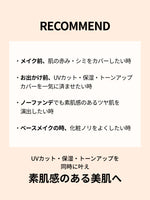 RECOMMEND


・メイク前、肌の赤み・シミをカバー
したい時
・お出かけ前、UVカット・保湿・トーンアップカバーを一気に済ませたい時

・ノーファンデでも素肌感のあるツヤ肌を演出したい時

・ベースメイクの時、化粧ノリをよくしたい時

UVカット・保湿・トーンアップを
同時に叶え
素肌感のある美肌へ
