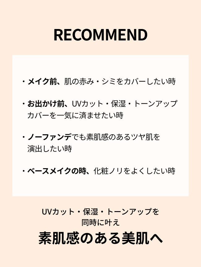 RECOMMEND


・メイク前、肌の赤み・シミをカバー
したい時
・お出かけ前、UVカット・保湿・トーンアップカバーを一気に済ませたい時

・ノーファンデでも素肌感のあるツヤ肌を演出したい時

・ベースメイクの時、化粧ノリをよくしたい時

UVカット・保湿・トーンアップを
同時に叶え
素肌感のある美肌へ