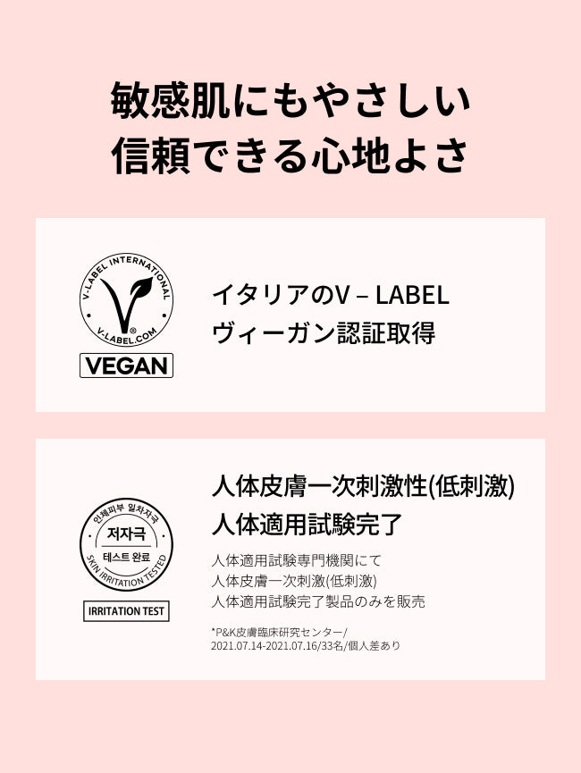 敏感肌にもやさしい
信頼できる心地よさ

イタリアのV – LABEL
ヴィーガン認証取得

人体皮膚一次刺激性(低刺激)
人体適用試験完了

人体適用試験専門機関にて
人体皮膚一次刺激(低刺激)
人体適用試験完了製品のみを販売
*P&K皮膚臨床研究センター/2021.07.14-2021.07.16/33名/個人差あり

