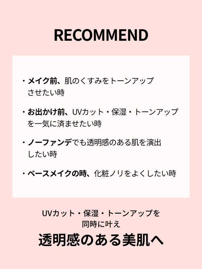 RECOMMEND


・メイク前、肌のくすみをトーンアップさせたい時

・お出かけ前、UVカット・保湿・トーンアップを一気に済ませたい時

・ノーファンデでも透明感のある肌を演出したい時

・ベースメイクの時、化粧ノリをよくしたい時

UVカット・保湿・トーンアップを
同時に叶え
透明感のある美肌へ