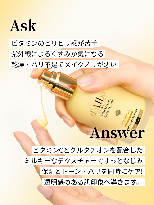 Ask
ビタミンのヒリヒリ感が苦手
紫外線によるくすみが気になる
乾燥・ハリ不足でメイクノリが悪い

Answer
ビタミンCとグルタチオンを配合した
ミルキーなテクスチャーですっとなじみ
保湿とトーン・ハリを同時にケア！
透明感のある肌印象へ導きます。