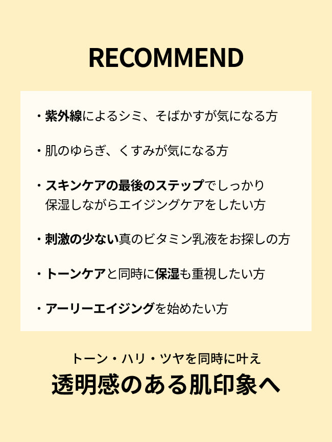 RECOMMEND

・紫外線によるシミ、そばかすが気になる方

・肌のゆらぎ、くすみが気になる方

・スキンケアの最後のステップでしっかり
　保湿しながらエイジングケアをしたい方

・刺激の少ない真のビタミン乳液をお探しの方

・トーンケアと同時に保湿も重視したい方

・アーリーエイジングを始めたい方

トーン・ハリ・ツヤを同時に叶え透明感のある肌印象へ
