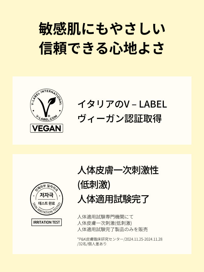 敏感肌にもやさしい
信頼できる心地よさ

イタリアのV – LABEL
ヴィーガン認証取得

人体皮膚一次刺激性(低刺激)
人体適用試験完了

人体適用試験専門機関にて
人体皮膚一次刺激(低刺激)
人体適用試験完了製品のみを販売

*P&K皮膚臨床研究センター/2024.11.25-2024.11.28/32名/個人差あり
