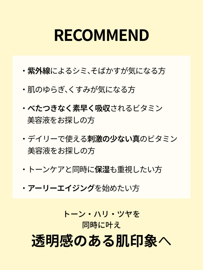 RECOMMEND

・紫外線によるシミ、そばかすが気になる方

・肌のゆらぎ、くすみが気になる方

・べたつきなく素早く吸収されるビタミン美容液を
　お探しの方

・デイリーで使える刺激の少ない真のビタミン
　美容液をお探しの方

・トーンケアと同時に保湿も重視したい方

・アーリーエイジングを始めたい方

トーン・ハリ・ツヤを
同時に叶え
透明感のある肌印象へ
