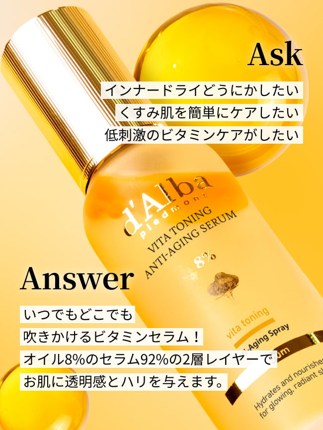 Ask
インナードライどうにかしたい
くすみ肌を簡単にケアしたい
低刺激のビタミンケアがしたい

Answer
いつでもどこでも
吹きかけるビタミンセラム！
オイル8%のセラム92%の2層レイヤーで
お肌に透明感とハリを与えます。

