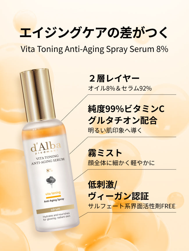 エイジングケアの差がつく
Vita Toning Anti-Aging Spray Serum 8%

2層レイヤー
オイル8%＆セラム92%

純度99%ビタミンC
グルタチオン配合
明るい肌印象へ導く

霧ミスト
顔全体に細かく軽やかに

低刺激・ヴィーガン認証
サルフェート系界面活性剤FREE
