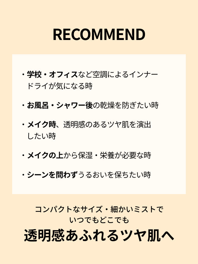 RECOMMEND

・学校・オフィスなど空調によるインナードライが気になる時

・お風呂・シャワー後の乾燥を防ぎたい時

・メイク時、透明感のあるツヤ肌を
演出したい時

・メイクの上から保湿・栄養が必要な時

・シーンを問わずうるおいを保ちたい時

コンパクトなサイズ・細かいミストで
いつでもどこでも
透明感あふれるツヤ肌へ