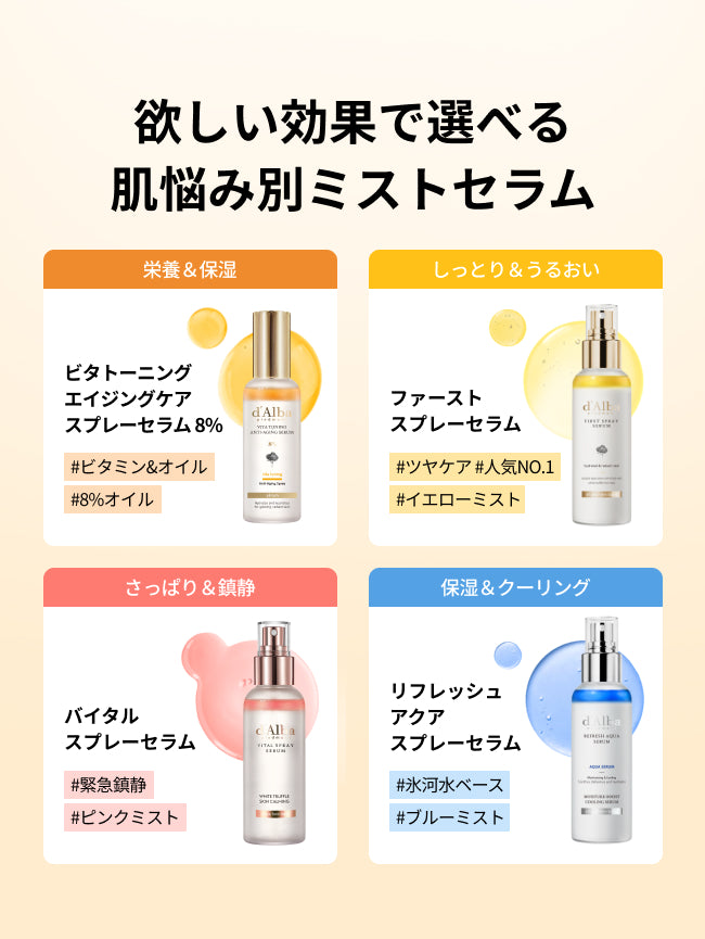 欲しい効果で選べる
肌悩み別ミストセラム

ビタトーニングエイジングケアスプレーセラム8%
#ビタミン&オイル
#8%オイル
栄養＆保湿

ファーストスプレーセラム
#ツヤケア #人気NO.1
#イエローミスト
しっとり＆うるおい

バイタルスプレーセラム
#緊急鎮静
#ピンクミスト
さっぱり＆鎮静

リフレッシュアクアスプレーセラム
#氷河水ベース
#ブルーミスト
保湿＆クーリング


