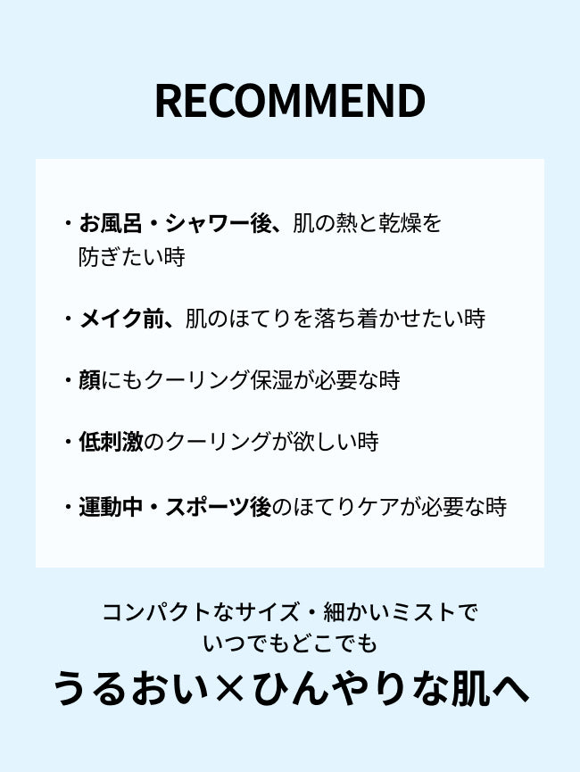 RECOMMEND

・お風呂・シャワー後、肌の熱と乾燥を
防ぎたい時

・メイク前、肌のほてりを落ち着かせたい時

・顔にもクーリング保湿が必要な時

・低刺激のクーリングが欲しい時
・運動中・スポーツ後のほてりケアが必要な時

コンパクトなサイズ・細かいミストで
いつでもどこでも
うるおい×ひんやりな肌へ


